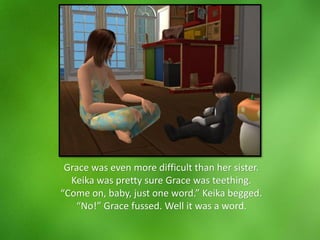 Grace was even more difficult than her sister.
Keika was pretty sure Grace was teething.
“Come on, baby, just one word.” Keika begged.
“No!” Grace fussed. Well it was a word.
 
