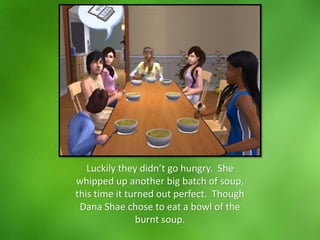 Luckily they didn’t go hungry. She
whipped up another big batch of soup,
this time it turned out perfect. Though
Dana Shae chose to eat a bowl of the
burnt soup.
 