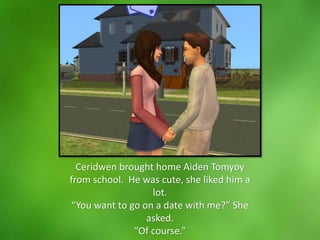 Ceridwen brought home Aiden Tomyoy
from school. He was cute, she liked him a
lot.
“You want to go on a date with me?” She
asked.
“Of course.”
 