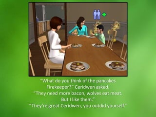 “What do you think of the pancakes
Firekeeper?” Ceridwen asked.
“They need more bacon, wolves eat meat.
But I like them.”
“They’re great Ceridwen, you outdid yourself.”
 