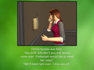 Family Sunday was here.
“Hey Griff, why don’t you and Jessica
come over. Firekeeper would like to meet
her sister.”
“We’ll head right over. I miss you all.”
 