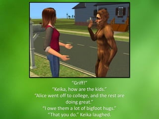“Griff!”
“Keika, how are the kids.”
“Alice went off to college, and the rest are
doing great.”
“I owe them a lot of bigfoot hugs.”
“That you do.” Keika laughed.
 