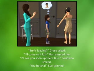 “Buri’s leaving?” Grace asked.
“I’ll come visit lots.” Buri assured her.
“I’ll see you soon up there Buri.” Ceridwen
smiled.
“You betcha!” Buri grinned.
 