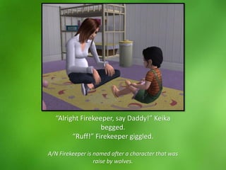 “Alright Firekeeper, say Daddy!” Keika
begged.
“Ruff!” Firekeeper giggled.
A/N Firekeeper is named after a character that was
raise by wolves.
 
