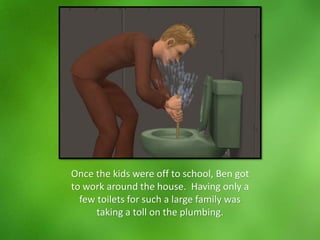 Once the kids were off to school, Ben got
to work around the house. Having only a
few toilets for such a large family was
taking a toll on the plumbing.
 