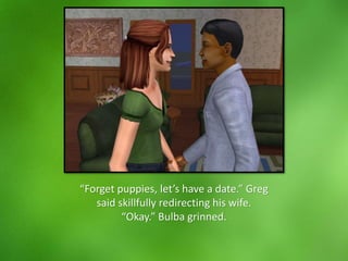 “Forget puppies, let’s have a date.” Greg
said skillfully redirecting his wife.
“Okay.” Bulba grinned.
 