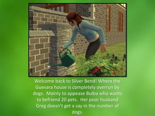 Welcome back to Silver Bend! Where the
Guevara house is completely overrun by
dogs. Mainly to appease Bulba who wants
to befriend 20 pets. Her poor husband
Greg doesn’t get a say in the number of
dogs.
 