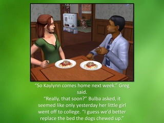 “So Kaylynn comes home next week.” Greg
said.
“Really, that soon?” Bulba asked, it
seemed like only yesterday her little girl
went off to college. “I guess we’d better
replace the bed the dogs chewed up.”
 
