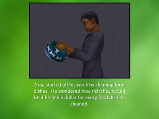 Greg started off his week by cleaning food
dishes. He wondered how rich they would
be if he had a dollar for every food dish he
cleaned.
 