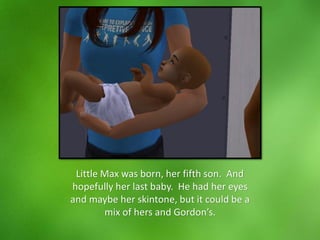 Little Max was born, her fifth son. And
hopefully her last baby. He had her eyes
and maybe her skintone, but it could be a
mix of hers and Gordon’s.
 