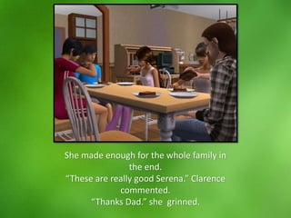 She made enough for the whole family in
the end.
“These are really good Serena.” Clarence
commented.
“Thanks Dad.” she grinned.
 