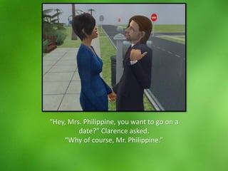 “Hey, Mrs. Philippine, you want to go on a
date?” Clarence asked.
“Why of course, Mr. Philippine.”
 