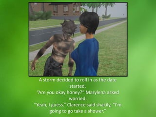 A storm decided to roll in as the date
started.
“Are you okay honey?” Marylena asked
worried.
“Yeah, I guess.” Clarence said shakily, “I’m
going to go take a shower.”
 