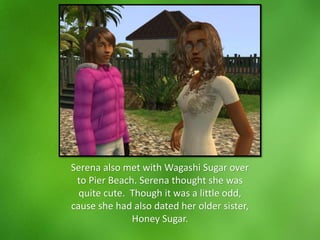 Serena also met with Wagashi Sugar over
to Pier Beach. Serena thought she was
quite cute. Though it was a little odd,
cause she had also dated her older sister,
Honey Sugar.
 