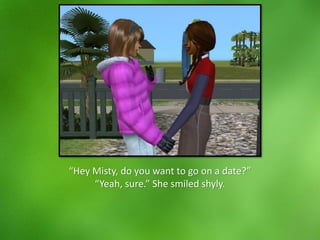 “Hey Misty, do you want to go on a date?”
“Yeah, sure.” She smiled shyly.
 