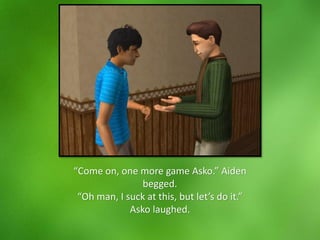 “Come on, one more game Asko.” Aiden
begged.
“Oh man, I suck at this, but let’s do it.”
Asko laughed.
 