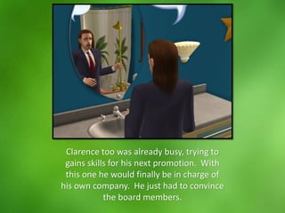 Clarence too was already busy, trying to
gains skills for his next promotion. With
this one he would finally be in charge of
his own company. He just had to convince
the board members.
 