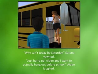 “Why can’t today be Saturday.” Serena
yawned.
“Just hurry up, Aiden and I want to
actually hang out before school.” Aiden
laughed.
 