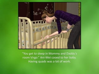 “You get to sleep in Mommy and Daddy’s
room Virgo.” Ani-Mei cooed to her baby.
Having quads was a lot of work.
 