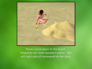 Pieces snuck down to the beach.
Hopefully her mom wouldn’t notice. She
still had a pile of homework on her desk.
 