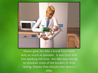 Jihoon gave Ani-Mei a break from baby
duty as much as possible. It was hard with
him working full time. Ani-Mei was having
to shoulder most of the burden of child
raising. Maybe they should slow down a
little.
 