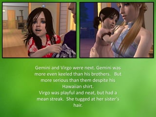 Gemini and Virgo were next. Gemini was
more even keeled than his brothers. But
more serious than them despite his
Hawaiian shirt.
Virgo was playful and neat, but had a
mean streak. She tugged at her sister’s
hair.
 