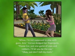 “Whoa, I’m not supposed to play with
guns, Arie.” Corvus dodged her fingerguns.
“Please Cor, just one game of cops and
robbers. I’ll let you be the cop.”
“Okay, just don’t tell my mom.”
 