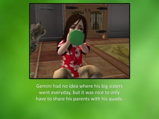 Gemini had no idea where his big sisters
went everyday, but it was nice to only
have to share his parents with his quads.
 