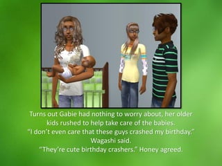 Turns out Gabie had nothing to worry about, her older
kids rushed to help take care of the babies.
“I don’t even care that these guys crashed my birthday.”
Wagashi said.
“They’re cute birthday crashers.” Honey agreed.
 