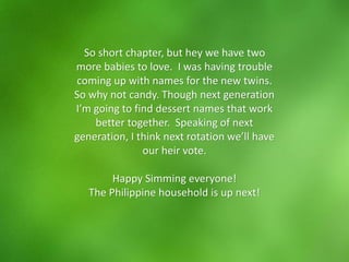 So short chapter, but hey we have two
more babies to love. I was having trouble
coming up with names for the new twins.
So why not candy. Though next generation
I’m going to find dessert names that work
better together. Speaking of next
generation, I think next rotation we’ll have
our heir vote.
Happy Simming everyone!
The Philippine household is up next!
 