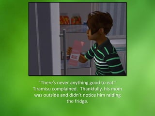 “There’s never anything good to eat.”
Tiramisu complained. Thankfully, his mom
was outside and didn’t notice him raiding
the fridge.
 