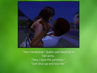 “Hey handsome.” Gabie said Stephan in
her arms.
“Hey, I love the jammies.”
“Just shut up and kiss me.”
 