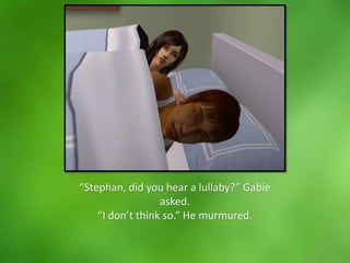 “Stephan, did you hear a lullaby?” Gabie
asked.
“I don’t think so.” He murmured.
 