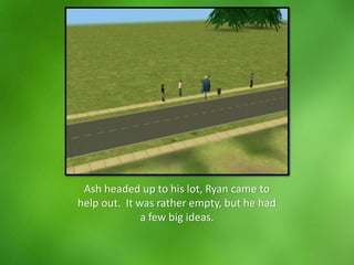 Ash headed up to his lot, Ryan came to
help out. It was rather empty, but he had
a few big ideas.
 