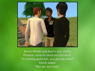 Komei Winter and Ryan’s dad, Jimmy
Phoenix, came to check out the store.
“It’s looking good Ash, you got any cribs?”
Komei asked.
“Not yet, but soon.”
 