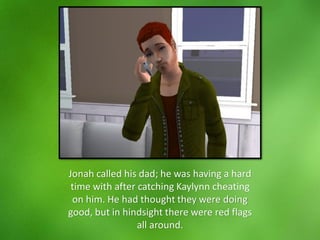 Jonah called his dad; he was having a hard
time with after catching Kaylynn cheating
on him. He had thought they were doing
good, but in hindsight there were red flags
all around.
 