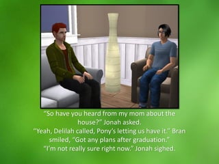 “So have you heard from my mom about the
house?” Jonah asked.
“Yeah, Delilah called, Pony’s letting us have it.” Bran
smiled, “Got any plans after graduation.”
“I’m not really sure right now.” Jonah sighed.
 