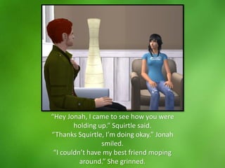 “Hey Jonah, I came to see how you were
holding up.” Squirtle said.
“Thanks Squirtle, I’m doing okay.” Jonah
smiled.
“I couldn’t have my best friend moping
around.” She grinned.
 