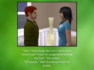 “Hey, I have to go, but can I come back
tomorrow? I have an assignment kicking
my butt.” She asked.
“Of course.” Had she always been so
pretty.
 