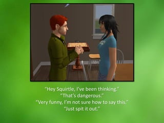 “Hey Squirtle, I’ve been thinking.”
“That’s dangerous.”
“Very funny, I’m not sure how to say this.”
“Just spit it out.”
 