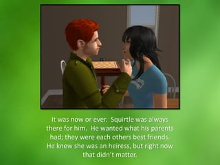 It was now or ever. Squirtle was always
there for him. He wanted what his parents
had; they were each others best friends.
He knew she was an heiress, but right now
that didn’t matter.
 