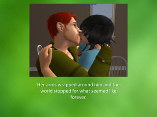 Her arms wrapped around him and the
world stopped for what seemed like
forever.
 