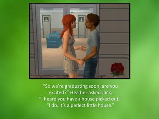 “So we’re graduating soon, are you
excited?” Heather asked Jack.
“I heard you have a house picked out.”
“I do, it’s a perfect little house.”
 