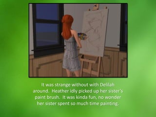 It was strange without with Delilah
around. Heather idly picked up her sister’s
paint brush. It was kinda fun, no wonder
her sister spent so much time painting.
 