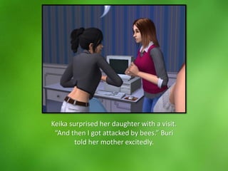 Keika surprised her daughter with a visit.
“And then I got attacked by bees.” Buri
told her mother excitedly.
 