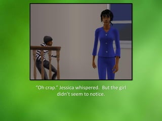 “Oh crap.” Jessica whispered. But the girl
didn’t seem to notice.
 