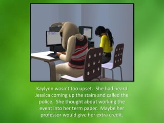 Kaylynn wasn’t too upset. She had heard
Jessica coming up the stairs and called the
police. She thought about working the
event into her term paper. Maybe her
professor would give her extra credit.
 