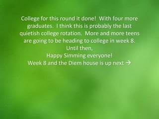 College for this round it done! With four more
graduates. I think this is probably the last
quietish college rotation. More and more teens
are going to be heading to college in week 8.
Until then,
Happy Simming everyone!
Week 8 and the Diem house is up next →
 