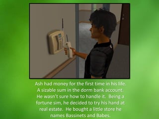 Ash had money for the first time in his life.
A sizable sum in the dorm bank account.
He wasn’t sure how to handle it. Being a
fortune sim, he decided to try his hand at
real estate. He bought a little store he
names Bassinets and Babes.
 