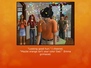 “Looking good hun.” I cheered.
“Maybe orange isn’t your color Dad.” Emma
grimaced.
 